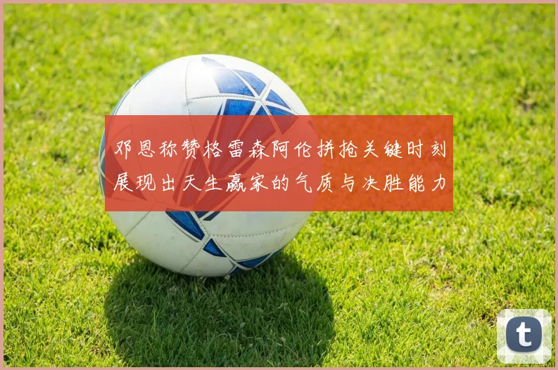 邓恩称赞格雷森阿伦拼抢关键时刻展现出天生赢家的气质与决胜能力