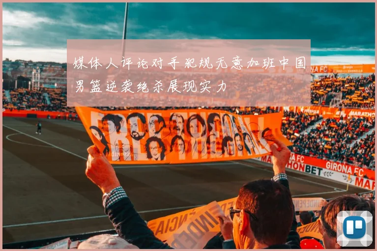 媒体人评论对手犯规无意加班中国男篮逆袭绝杀展现实力