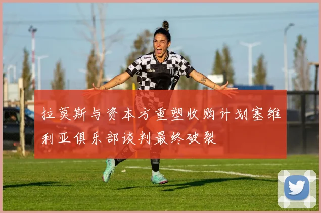 拉莫斯与资本方重塑收购计划塞维利亚俱乐部谈判最终破裂