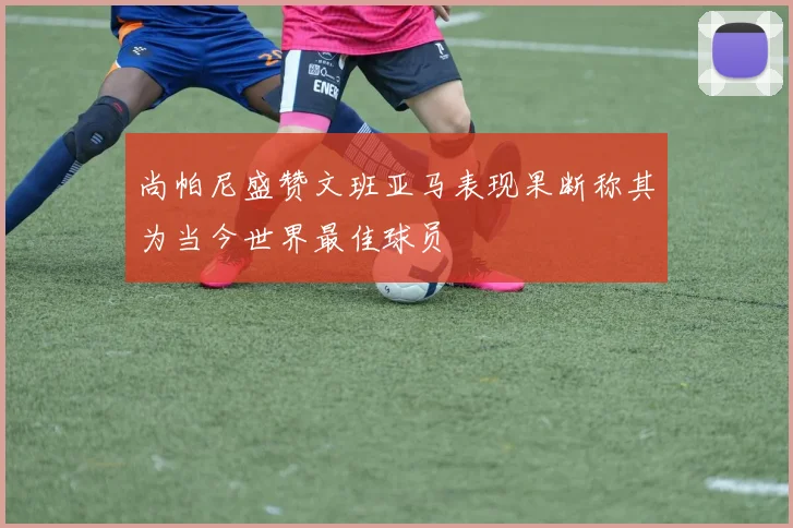 尚帕尼盛赞文班亚马表现果断称其为当今世界最佳球员