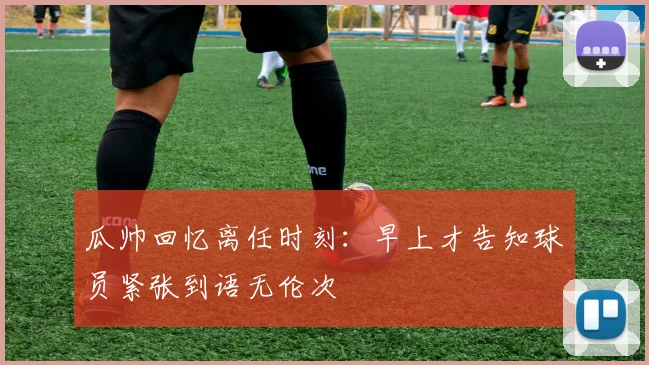 瓜帅回忆离任时刻：早上才告知球员紧张到语无伦次