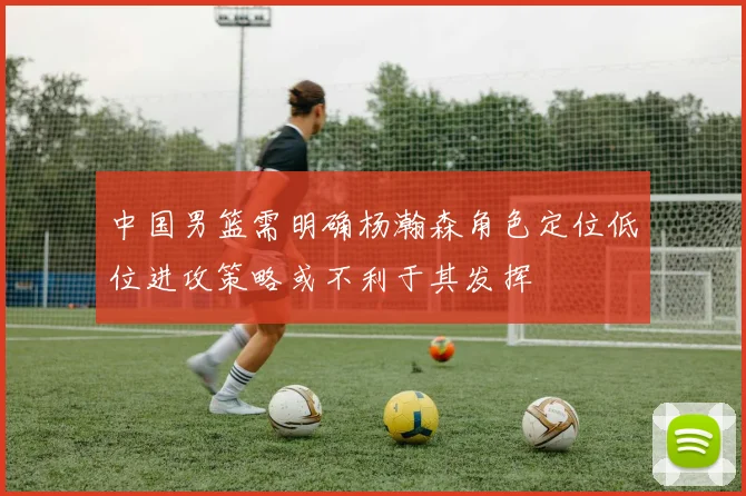 中国男篮需明确杨瀚森角色定位低位进攻策略或不利于其发挥