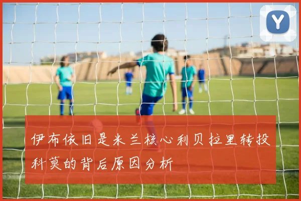 伊布依旧是米兰核心利贝拉里转投科莫的背后原因分析