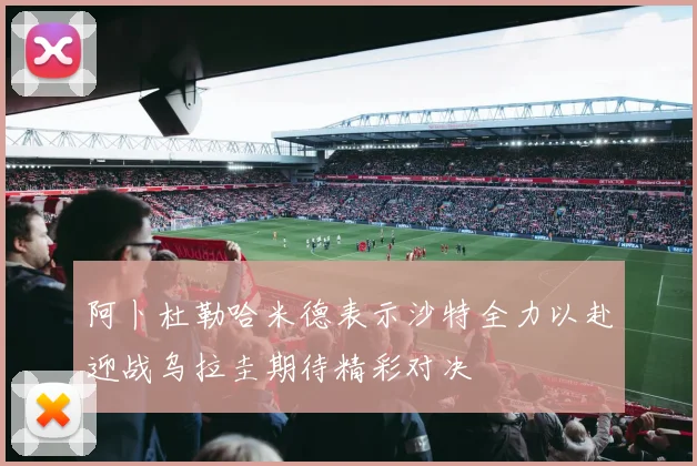 阿卜杜勒哈米德表示沙特全力以赴迎战乌拉圭期待精彩对决