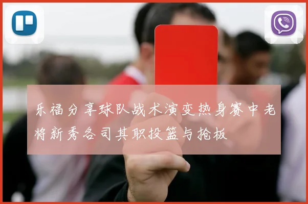 乐福分享球队战术演变热身赛中老将新秀各司其职投篮与抢板