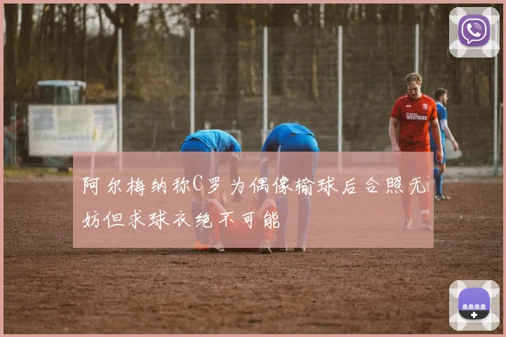 阿尔梅纳称C罗为偶像输球后合照无妨但求球衣绝不可能