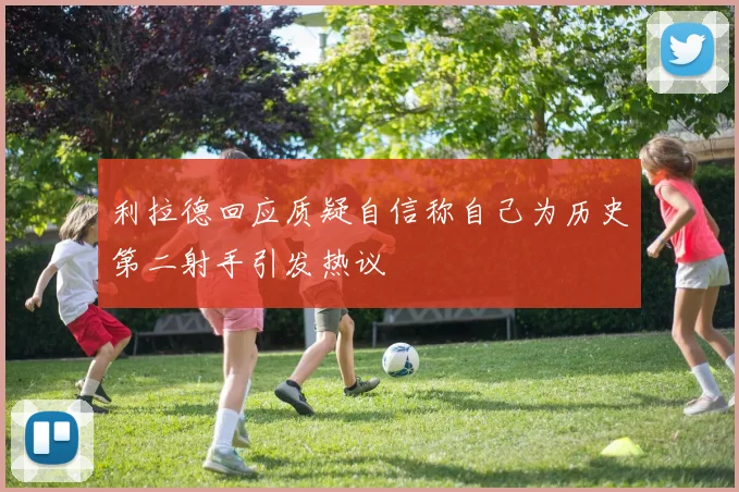 利拉德回应质疑自信称自己为历史第二射手引发热议