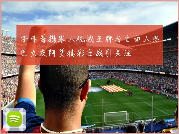 字母哥携家人观战王牌与自由人热巴女友阿贾精彩出战引关注