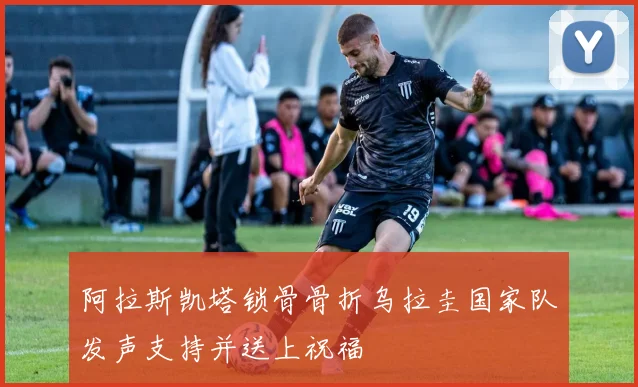 阿拉斯凯塔锁骨骨折乌拉圭国家队发声支持并送上祝福