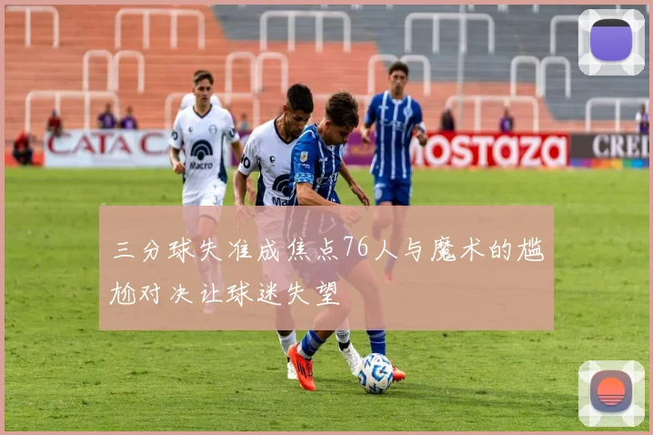 三分球失准成焦点76人与魔术的尴尬对决让球迷失望