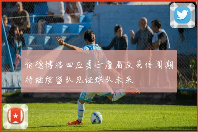 伦德博格回应勇士詹眉交易传闻期待继续留队见证球队未来