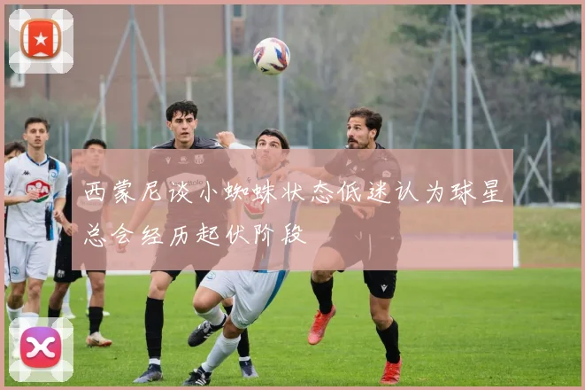 西蒙尼谈小蜘蛛状态低迷认为球星总会经历起伏阶段